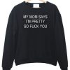 My mom says i'm pretty so fuck you Sweatshirt