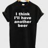 I Think I'll Have Another beer T-Shirt